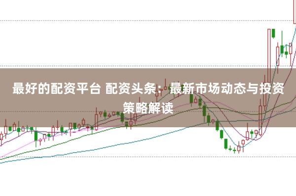最好的配资平台 配资头条：最新市场动态与投资策略解读