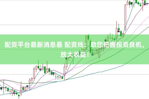 配资平台最新消息最 配资线：助您把握投资良机，放大收益！