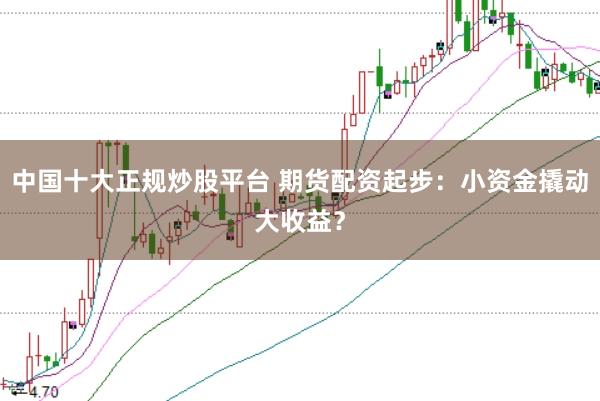 中国十大正规炒股平台 期货配资起步：小资金撬动大收益？