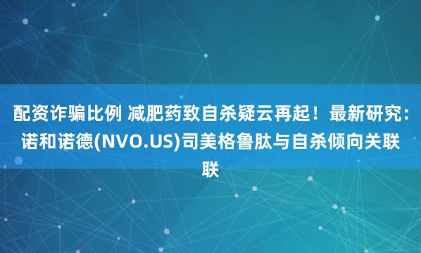 配资诈骗比例 减肥药致自杀疑云再起！最新研究：诺和诺德(NVO.US)司美格鲁肽与自杀倾向关联