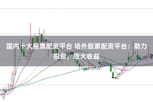 国内十大股票配资平台 场外股票配资平台：助力投资，放大收益
