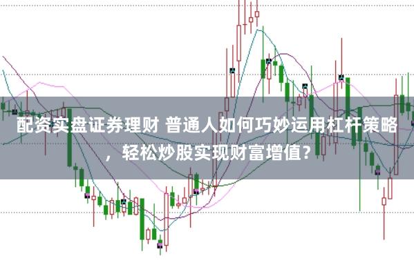 配资实盘证券理财 普通人如何巧妙运用杠杆策略，轻松炒股实现财富增值？