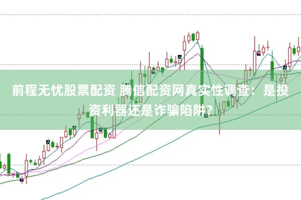 前程无忧股票配资 腾信配资网真实性调查：是投资利器还是诈骗陷阱？