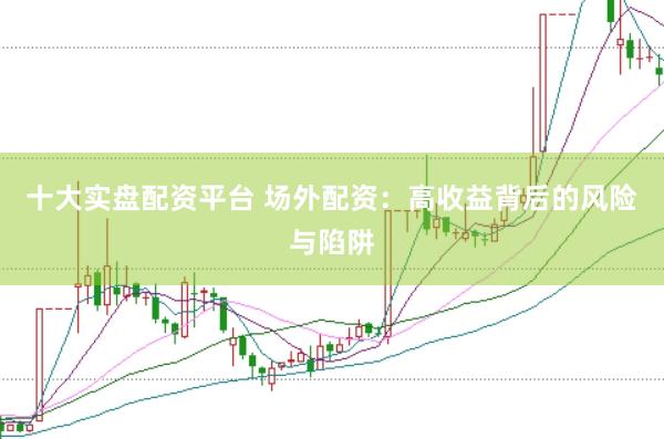 十大实盘配资平台 场外配资：高收益背后的风险与陷阱