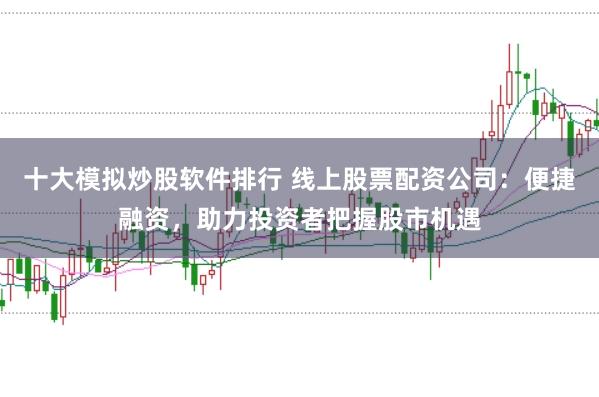 十大模拟炒股软件排行 线上股票配资公司：便捷融资，助力投资者把握股市机遇