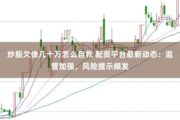 炒股欠债几十万怎么自救 配资平台最新动态：监管加强，风险提示频发