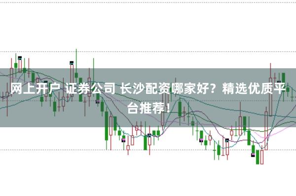 网上开户 证券公司 长沙配资哪家好？精选优质平台推荐！