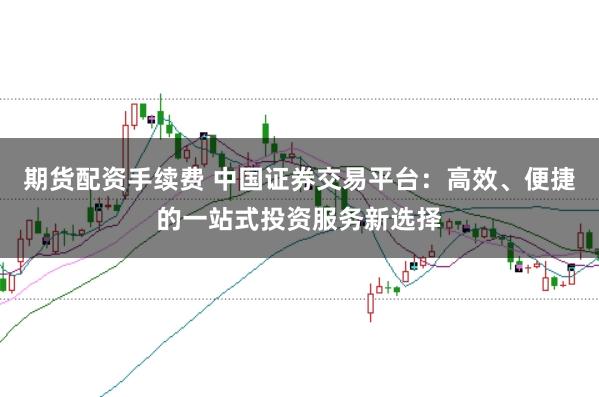 期货配资手续费 中国证券交易平台：高效、便捷的一站式投资服务新选择